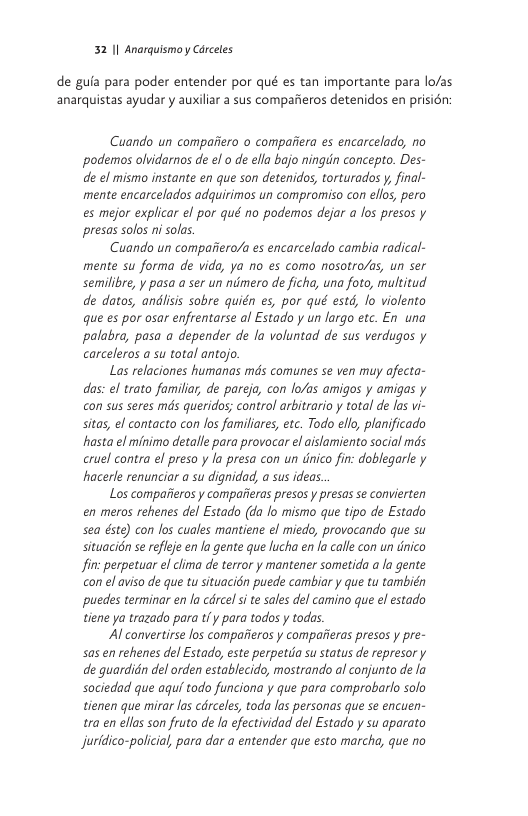 32 1| Anorquismo y Carceles  de guia para poder entender por qué es tan importante para lo/as anarquistas ayudar y auxiliar a sus comparieros detenidos en prision:  Cuando un compafiero o compaiiera es encarcelado, no podemos olvidarnos de el o de ella bajo ningin concepto. Des- de el mismo instante en que son detenidos, torturados y, final- mente encarcelados adquirimos un compromiso con elos, pero es mejor explicar el por qué no podemos dejar a fos presos y presas solos ni sols.  Cuando un compaiiero/a es encarcelado cambia radical- mente su forma de vida, ya no es como nosotro/as, un ser semilibre, y pasa a ser un nimero de ficha, una foto, multitud de datos, andlisis sobre quién es, por qué estd, lo violento que es por osar enfrentarse al Estado y un largo etc. En una palabra, pasa a depender de la voluntad de sus verdugos y carceleros a su total antojo.  Las relaciones humanas mds comunes se ven muy ofecta- das: el trato familia, de pareja, con lo/as amigos y amigas y on sus seres mds queridos; control arbitrario y total d las vi- sitas, el contacto con Jos familiares, etc. Todo elo, planificado hasta el minimo detalle para provocar el aslamiento social mds cruel contra el preso y la presa con un dnico fin: doblegarle y hacerle renunciar a su dignidad, a sus ideas.  Los comparieros y compaiieras presos y presas se convierten en meros rehenes del Estado (da lo mismo que tipo de Estado sea dste) con los cuales mantiene el miedo, provocando que su situacién se refleje en la gente que lucha en la calle con un dnico fin: perpetuar el clima de terror y mantener sometida a la gente con el aviso de que tu situacidn puede cambiar y que tu también puedes terminar en la cdrcel si te sales del camino que el estado tiene ya trazado para tf y para todos  todas  Al convertirse los compaiieros y compatieras presos y pre- sas en rehenes del Estado, este perpetda su status de represor y de guardidn del orden establecido, mostrando al conjunto de la sociedad que aguf todo funciona y que para comprobarlo solo tienen que mirar las cdrceles, toda las personas que s encuen- tra en ellas son fruto de la efectividad del Estado y su aparato Jjuridico-policial, para dar a entender que esto marcha, que no 